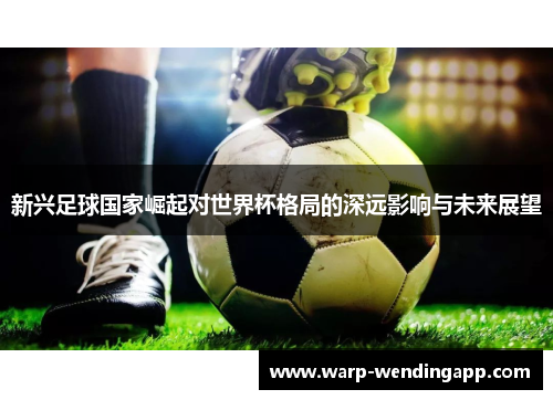 新兴足球国家崛起对世界杯格局的深远影响与未来展望 新兴足球国家崛起对世界杯格局的深远影响与未来展望