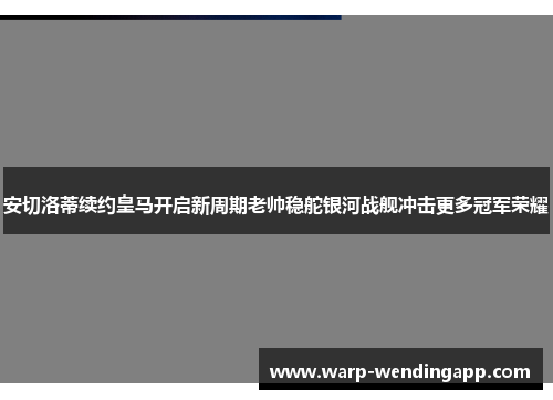 安切洛蒂续约皇马开启新周期老帅稳舵银河战舰冲击更多冠军荣耀
